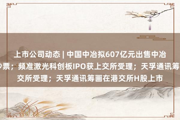 上市公司动态 | 中国中冶拟607亿元出售中冶置业、中冶铜锌等钞票；频准激光科创板IPO获上交所受理；天孚通讯筹画在港交所H股上市